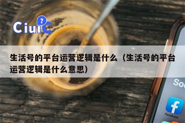 生活号的平台运营逻辑是什么（生活号的平台运营逻辑是什么意思）
