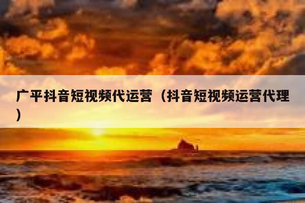 广平抖音短视频代运营（抖音短视频运营代理）
