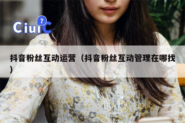 抖音粉丝互动运营（抖音粉丝互动管理在哪找）