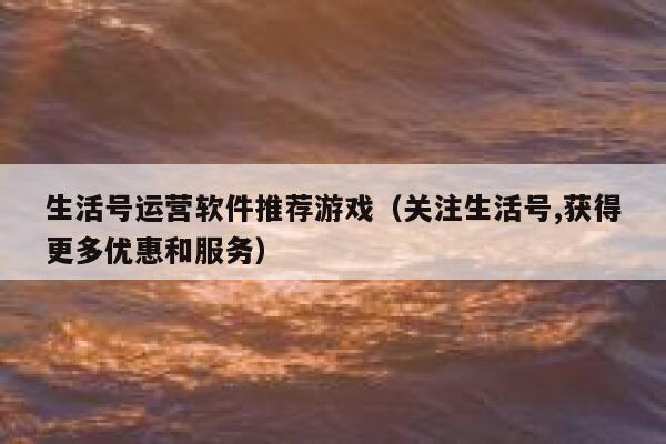 生活号运营软件推荐游戏（关注生活号,获得更多优惠和服务）