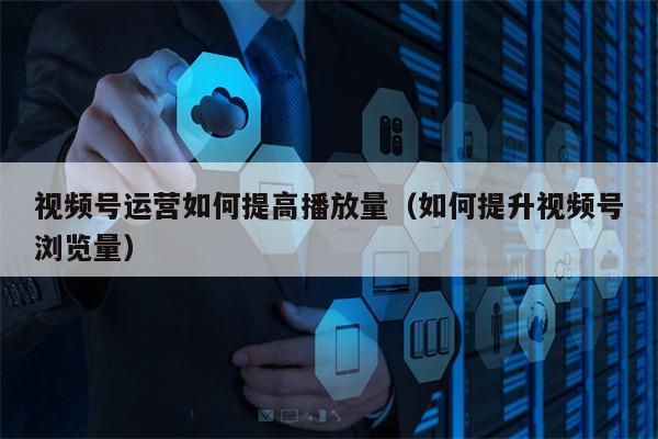 视频号运营如何提高播放量（如何提升视频号浏览量）