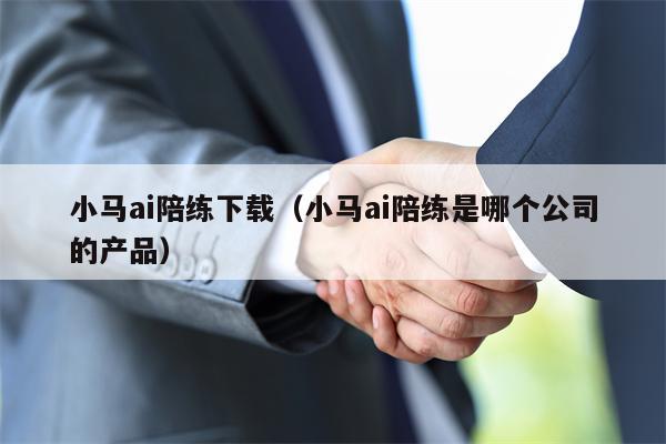 小马ai陪练下载（小马ai陪练是哪个公司的产品）