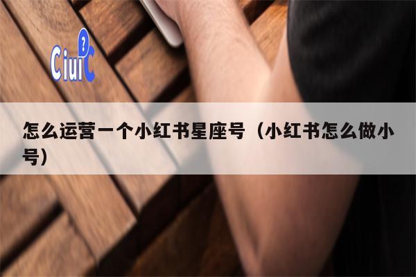 怎么运营一个小红书星座号（小红书怎么做小号）