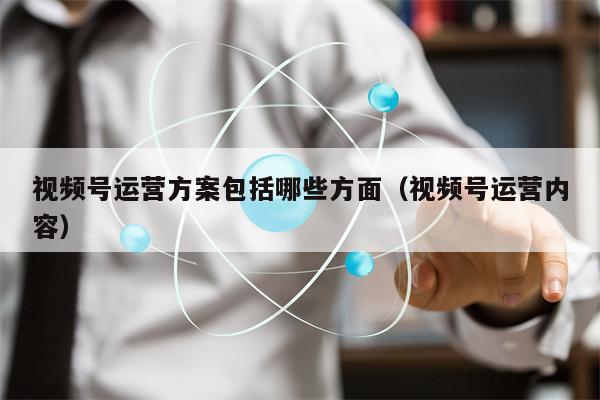 视频号运营方案包括哪些方面（视频号运营内容）