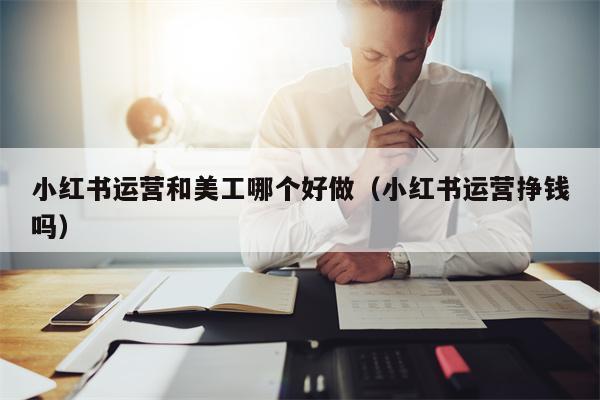 小红书运营和美工哪个好做（小红书运营挣钱吗）