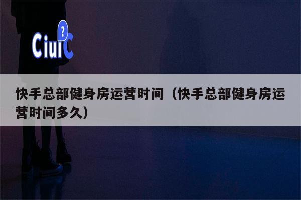 快手总部健身房运营时间（快手总部健身房运营时间多久）