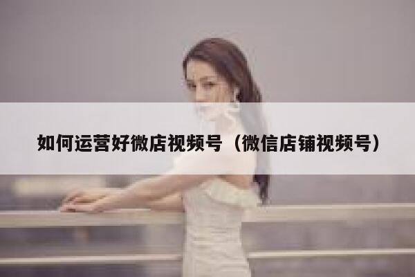 如何运营好微店视频号（微信店铺视频号）