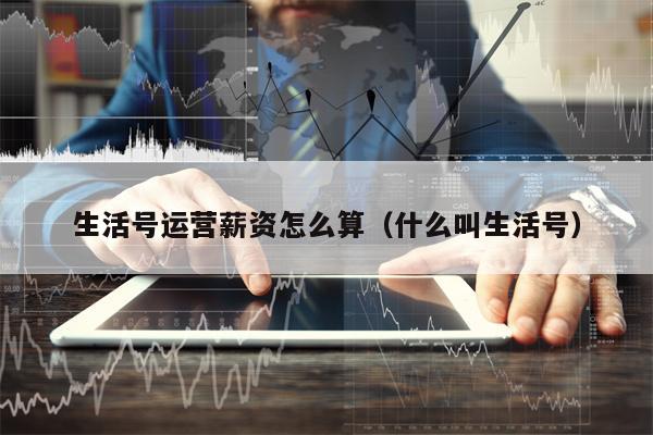 生活号运营薪资怎么算（什么叫生活号）