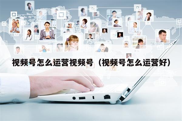 视频号怎么运营视频号（视频号怎么运营好）