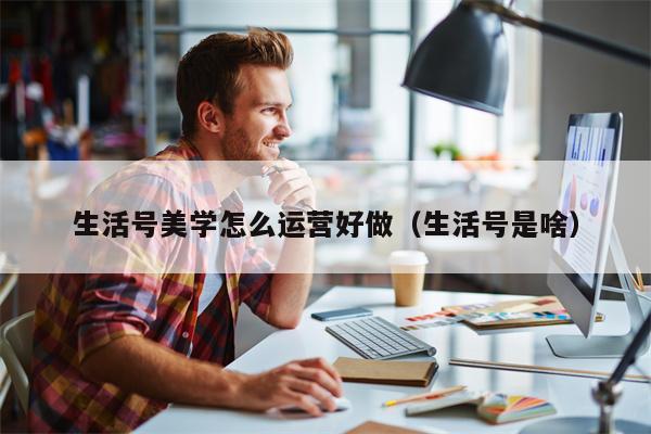 生活号美学怎么运营好做（生活号是啥）