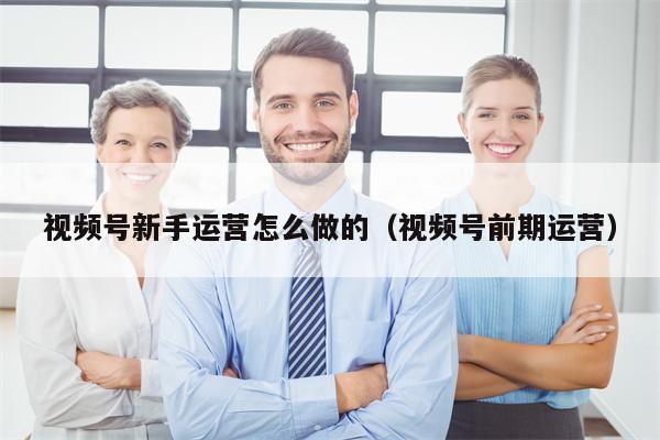 视频号新手运营怎么做的（视频号前期运营）