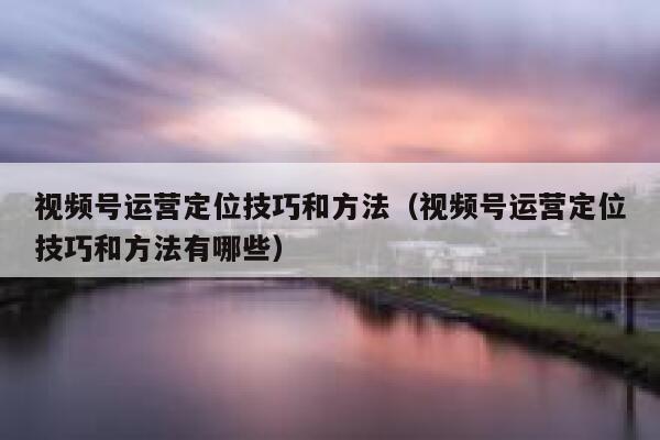 视频号运营定位技巧和方法（视频号运营定位技巧和方法有哪些）