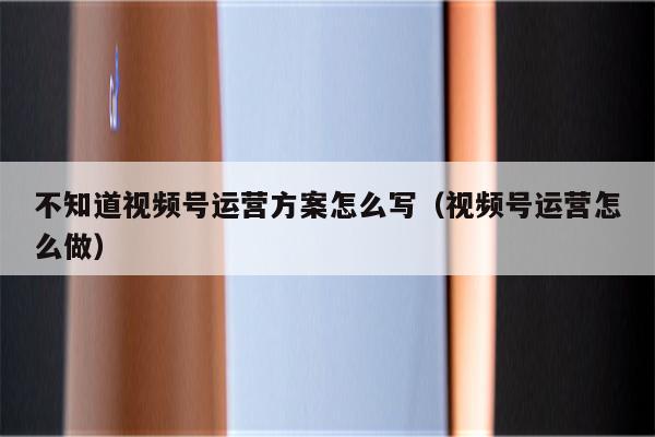 不知道视频号运营方案怎么写（视频号运营怎么做）