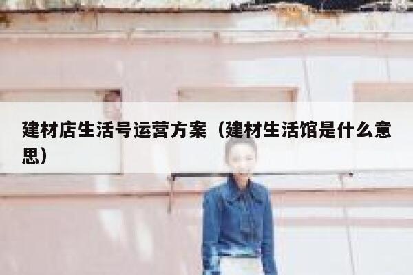 建材店生活号运营方案（建材生活馆是什么意思）