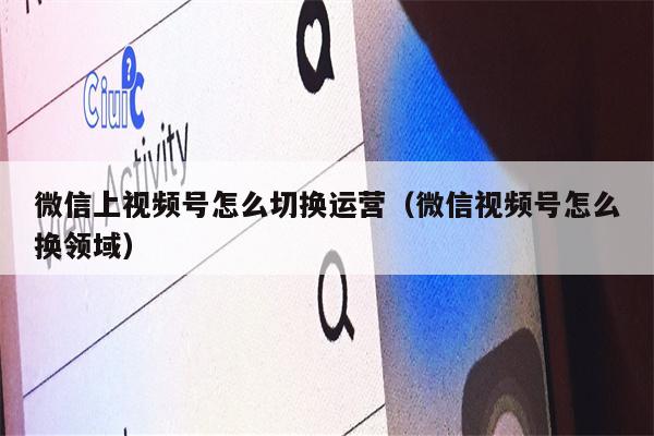 微信上视频号怎么切换运营（微信视频号怎么换领域）