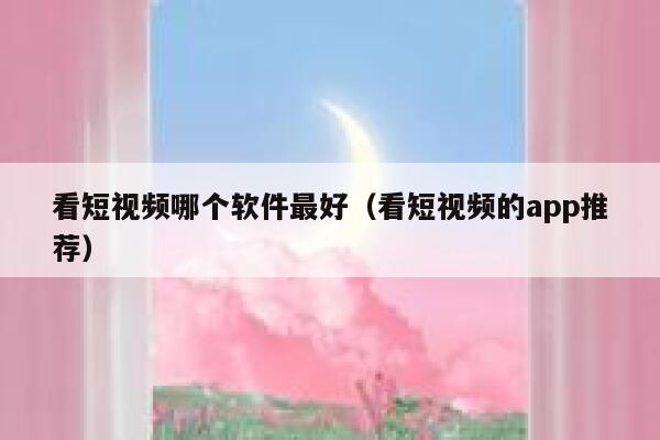 看短视频哪个软件最好（看短视频的app推荐）