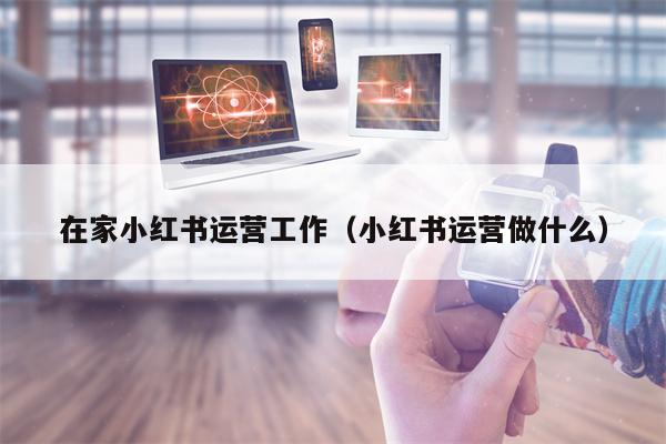 在家小红书运营工作（小红书运营做什么）
