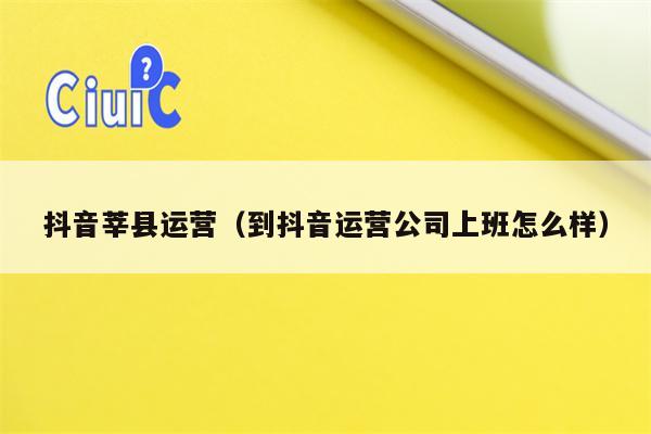 抖音莘县运营（到抖音运营公司上班怎么样）