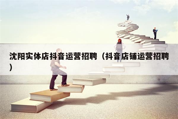 沈阳实体店抖音运营招聘（抖音店铺运营招聘）