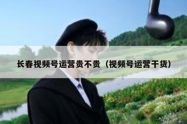 长春视频号运营贵不贵（视频号运营干货）