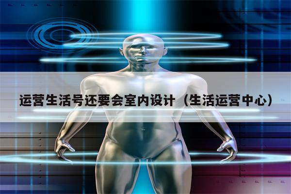 运营生活号还要会室内设计（生活运营中心）