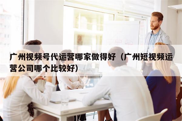 广州视频号代运营哪家做得好（广州短视频运营公司哪个比较好）