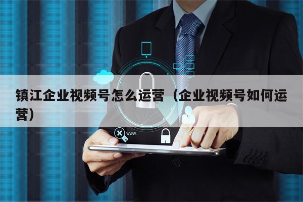 镇江企业视频号怎么运营（企业视频号如何运营）