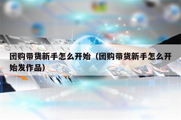 团购带货新手怎么开始（团购带货新手怎么开始发作品）