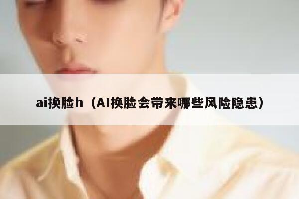 ai换脸h（AI换脸会带来哪些风险隐患）