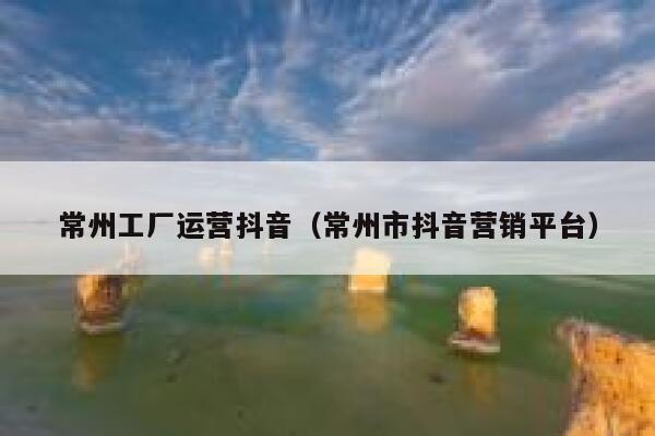 常州工厂运营抖音（常州市抖音营销平台）