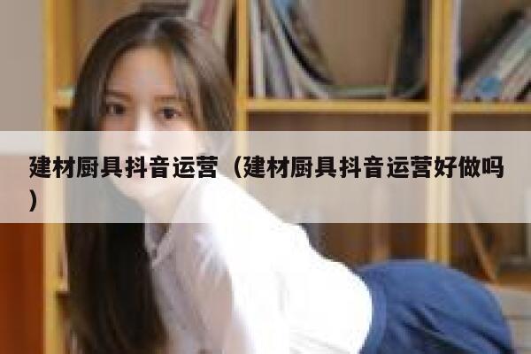 建材厨具抖音运营（建材厨具抖音运营好做吗）