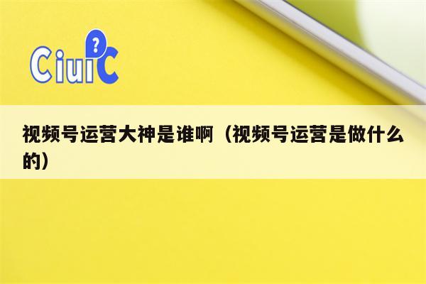 视频号运营大神是谁啊（视频号运营是做什么的）