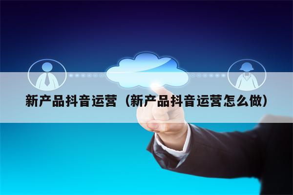 新产品抖音运营（新产品抖音运营怎么做）