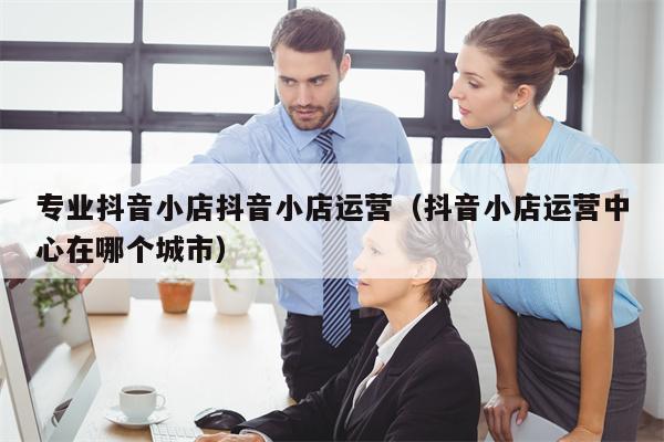 专业抖音小店抖音小店运营（抖音小店运营中心在哪个城市）