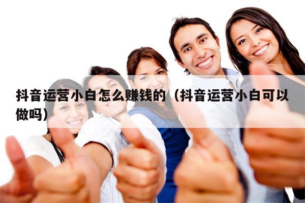 抖音运营小白怎么赚钱的（抖音运营小白可以做吗）