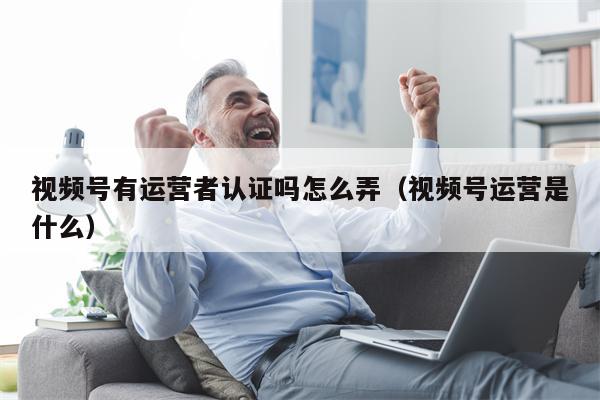 视频号有运营者认证吗怎么弄（视频号运营是什么）