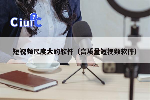 短视频尺度大的软件（高质量短视频软件）