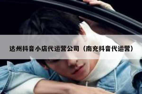 达州抖音小店代运营公司（南充抖音代运营）
