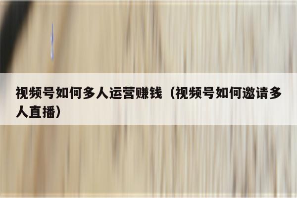 视频号如何多人运营赚钱（视频号如何邀请多人直播）