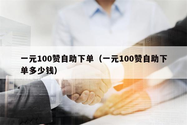 一元100赞自助下单（一元100赞自助下单多少钱）