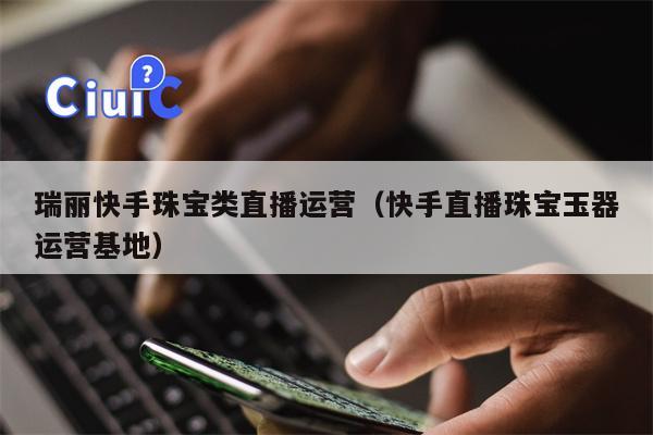 瑞丽快手珠宝类直播运营（快手直播珠宝玉器运营基地）