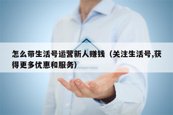 怎么带生活号运营新人赚钱（关注生活号,获得更多优惠和服务）
