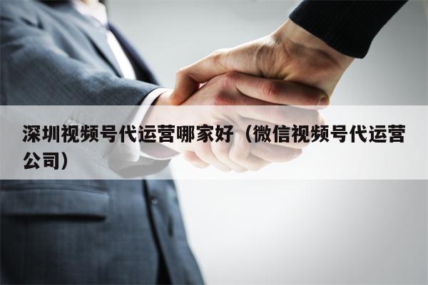 深圳视频号代运营哪家好（微信视频号代运营公司）