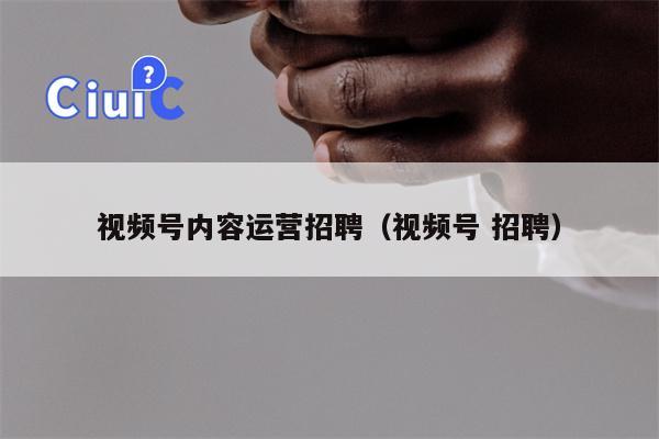 视频号内容运营招聘（视频号 招聘）