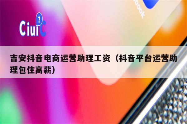 吉安抖音电商运营助理工资（抖音平台运营助理包住高薪）