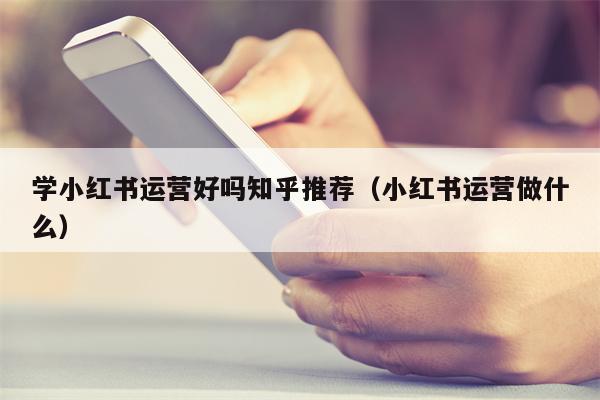 学小红书运营好吗知乎推荐（小红书运营做什么）