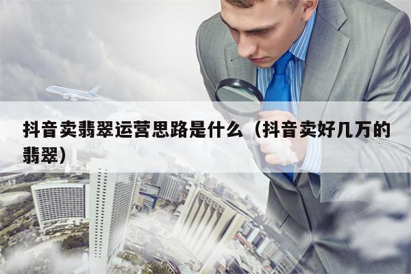 抖音卖翡翠运营思路是什么（抖音卖好几万的翡翠）