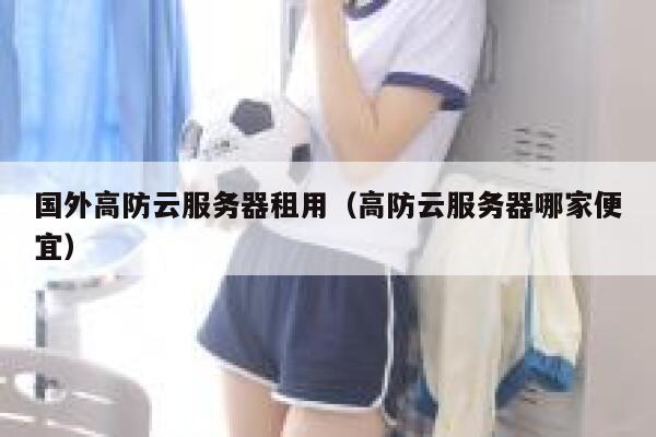 国外高防云服务器租用（高防云服务器哪家便宜）