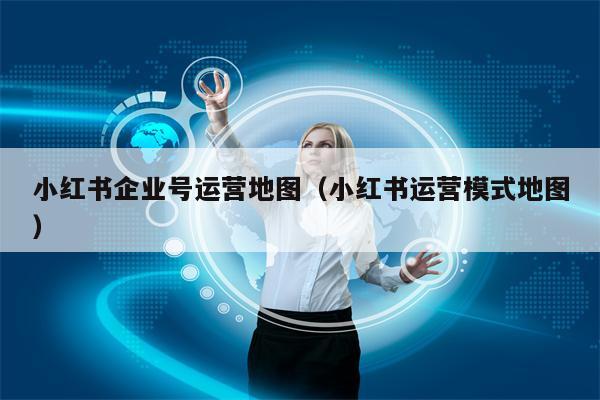 小红书企业号运营地图（小红书运营模式地图）