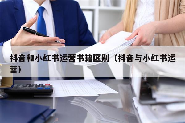 抖音和小红书运营书籍区别（抖音与小红书运营）